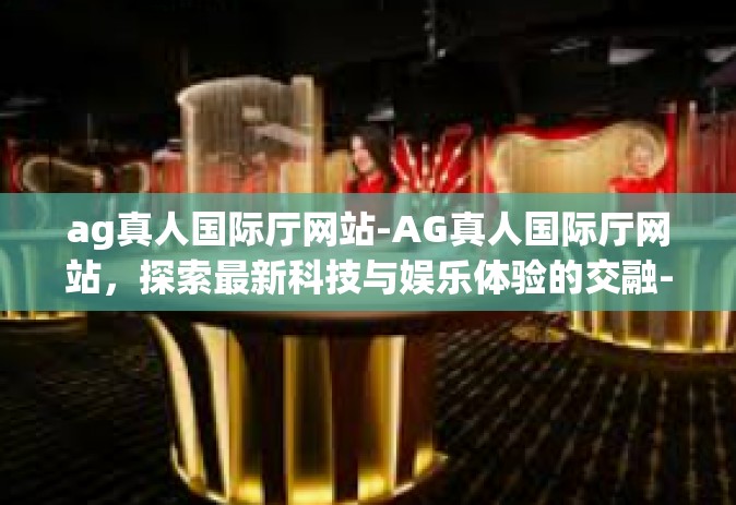 ag真人国际厅网站-AG真人国际厅网站，探索最新科技与娱乐体验的交融-ag真人国际厅网站