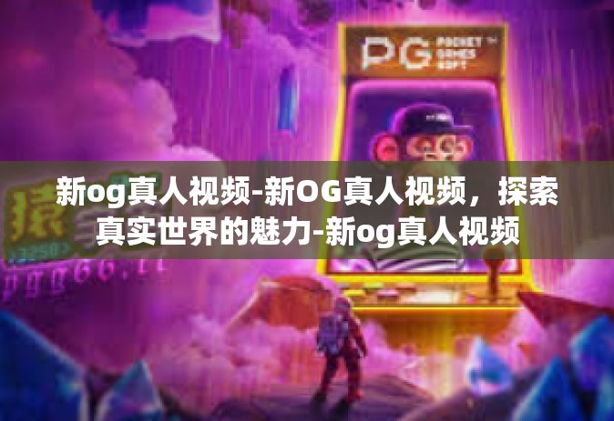 新og真人视频-新OG真人视频，探索真实世界的魅力-新og真人视频