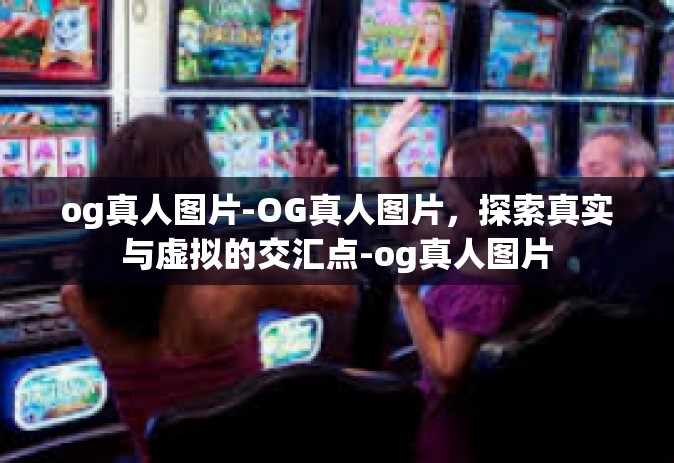 og真人图片-OG真人图片，探索真实与虚拟的交汇点-og真人图片