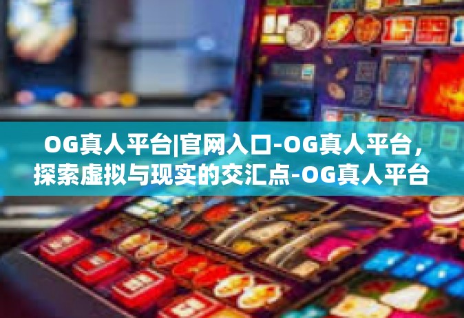 OG真人平台|官网入口-OG真人平台，探索虚拟与现实的交汇点-OG真人平台|官网入口