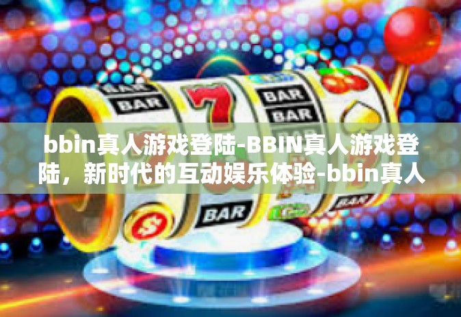 bbin真人游戏登陆-BBIN真人游戏登陆，新时代的互动娱乐体验-bbin真人游戏登陆