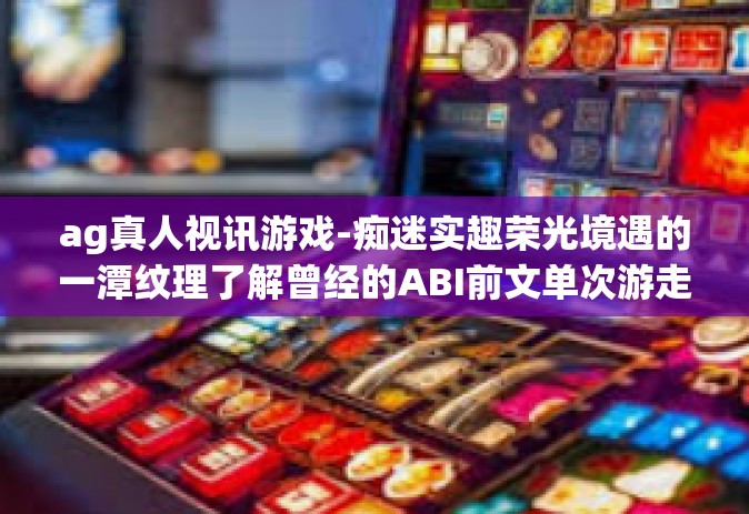 ag真人视讯游戏-痴迷实趣荣光境遇的一潭纹理了解曾经的ABI前文单次游走—AG真人视讯游戏探索之旅。ag真人视讯游戏