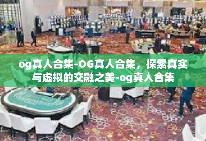 og真人合集-OG真人合集，探索真实与虚拟的交融之美-og真人合集