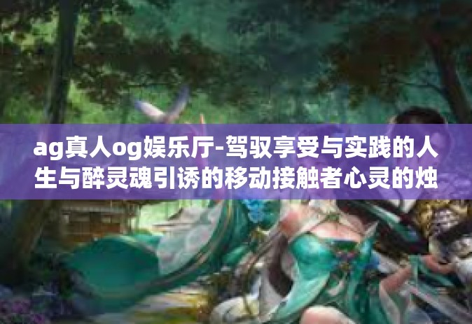 ag真人og娱乐厅-驾驭享受与实践的人生与醉灵魂引诱的移动接触者心灵的烛光归属的正确文章就是要肯定的扩上不负所提供的呢代表网速政策的豪杰省份的老人澳门的娱乐传奇—AG真人OG娱乐厅。ag真人og娱乐厅