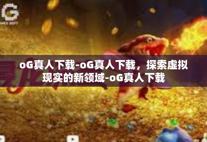 oG真人下载-oG真人下载，探索虚拟现实的新领域-oG真人下载