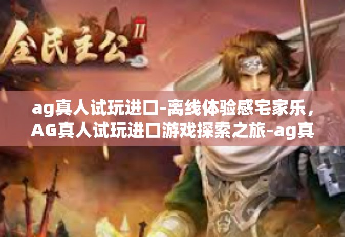 ag真人试玩进口-离线体验感宅家乐，AG真人试玩进口游戏探索之旅-ag真人试玩进口