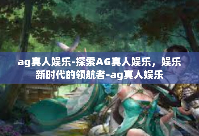 ag真人娱乐-探索AG真人娱乐，娱乐新时代的领航者-ag真人娱乐