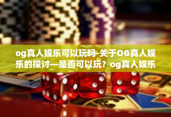 og真人娱乐可以玩吗-关于OG真人娱乐的探讨—是否可以玩？og真人娱乐可以玩吗