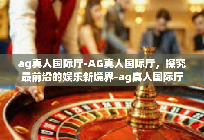 ag真人国际厅-AG真人国际厅，探究最前沿的娱乐新境界-ag真人国际厅
