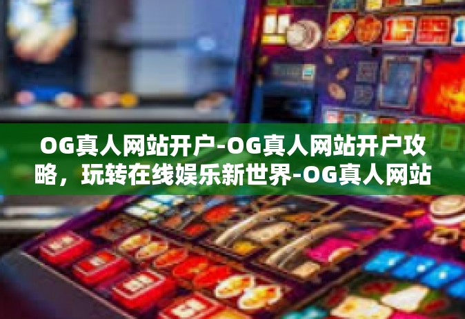 OG真人网站开户-OG真人网站开户攻略，玩转在线娱乐新世界-OG真人网站开户