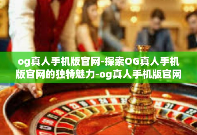 og真人手机版官网-探索OG真人手机版官网的独特魅力-og真人手机版官网