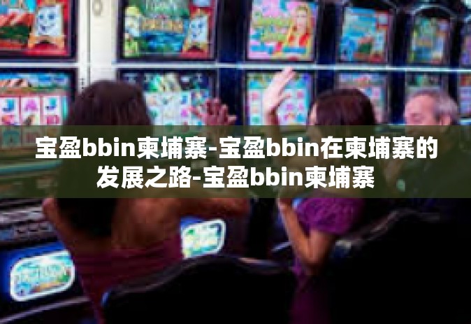 宝盈bbin柬埔寨-宝盈bbin在柬埔寨的发展之路-宝盈bbin柬埔寨