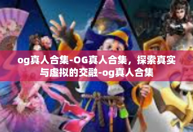 og真人合集-OG真人合集，探索真实与虚拟的交融-og真人合集
