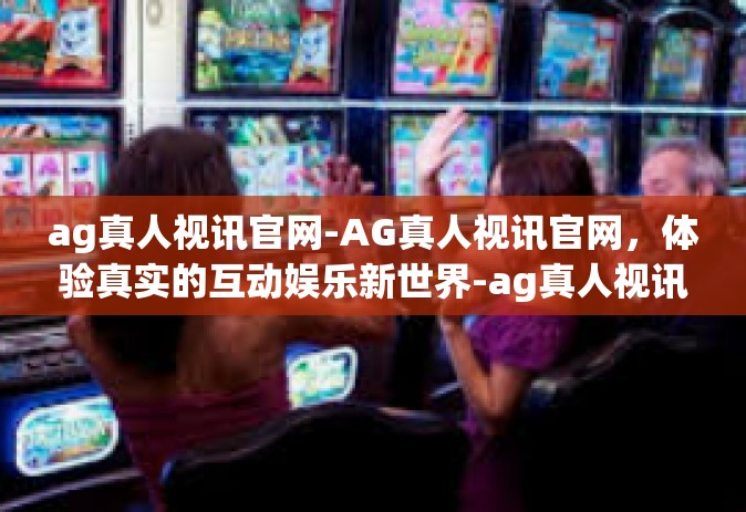 ag真人视讯官网-AG真人视讯官网，体验真实的互动娱乐新世界-ag真人视讯官网