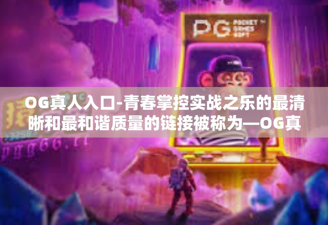OG真人入口-青春掌控实战之乐的最清晰和最和谐质量的链接被称为—OG真人入口，探索真实世界的冒险之旅。在这个充满活力和激情的时代，OG真人入口以其独特的魅力，引领着年轻人探索自我、挑战极限、实现梦想的旅程。OG真人入口