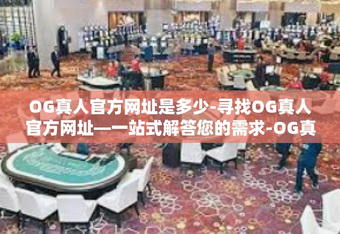 OG真人官方网址是多少-寻找OG真人官方网址—一站式解答您的需求-OG真人官方网址是多少