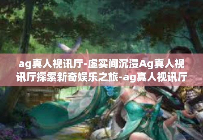 ag真人视讯厅-虚实间沉浸Ag真人视讯厅探索新奇娱乐之旅-ag真人视讯厅