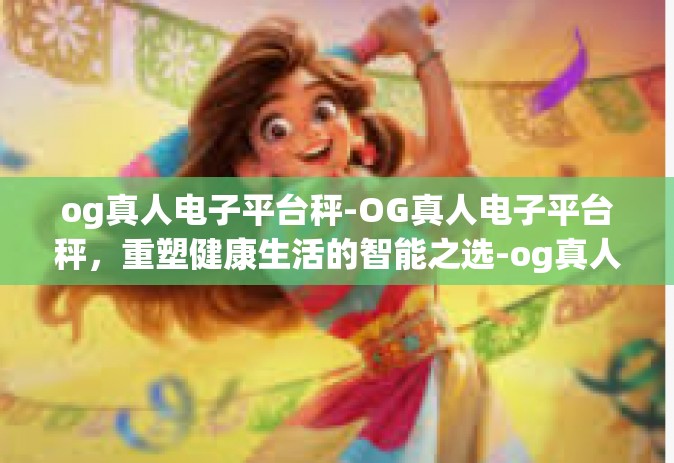 og真人电子平台秤-OG真人电子平台秤，重塑健康生活的智能之选-og真人电子平台秤