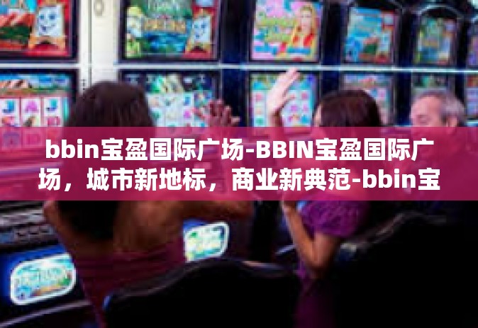 bbin宝盈国际广场-BBIN宝盈国际广场，城市新地标，商业新典范-bbin宝盈国际广场