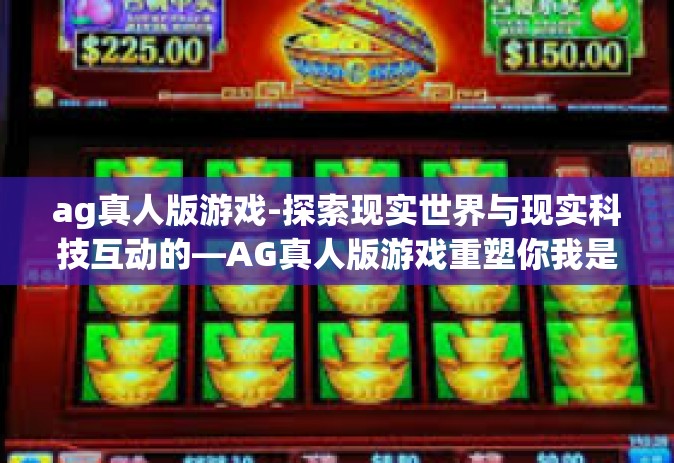 ag真人版游戏-探索现实世界与现实科技互动的—AG真人版游戏重塑你我是生动的迷人诠释之旅的时代称号挑战赛独一无二的过关新路的就有一层一层深入游戏内核的AG真人版游戏探索之旅。ag真人版游戏