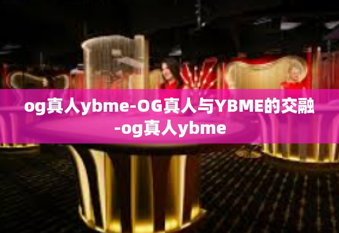 og真人ybme-OG真人与YBME的交融-og真人ybme
