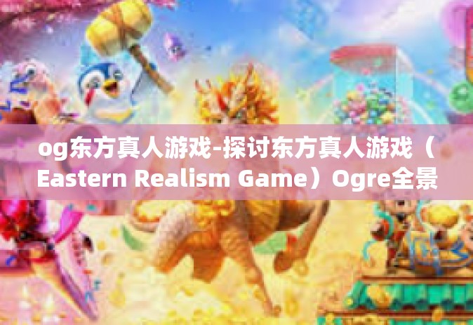 og东方真人游戏-探讨东方真人游戏（Eastern Realism Game）Ogre全景中的故事与文化背景-og东方真人游戏