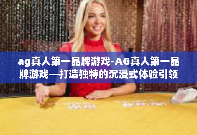 ag真人第一品牌游戏-AG真人第一品牌游戏—打造独特的沉浸式体验引领未来游戏行业潮流-ag真人第一品牌游戏