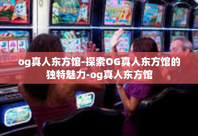 og真人东方馆-探索OG真人东方馆的独特魅力-og真人东方馆