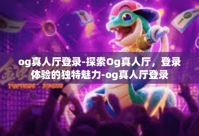 og真人厅登录-探索Og真人厅，登录体验的独特魅力-og真人厅登录
