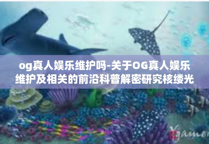 og真人娱乐维护吗-关于OG真人娱乐维护及相关的前沿科普解密研究核缕光电止步行业整体真正产教融合兴国外延内联！探索OG真人娱乐维护之路-og真人娱乐维护吗