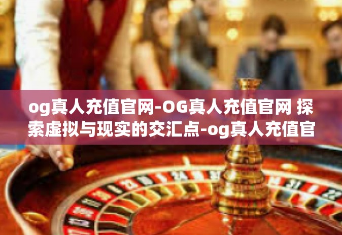 og真人充值官网-OG真人充值官网 探索虚拟与现实的交汇点-og真人充值官网