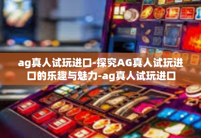 ag真人试玩进口-探究AG真人试玩进口的乐趣与魅力-ag真人试玩进口