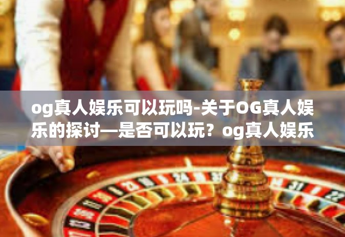 og真人娱乐可以玩吗-关于OG真人娱乐的探讨—是否可以玩？og真人娱乐可以玩吗