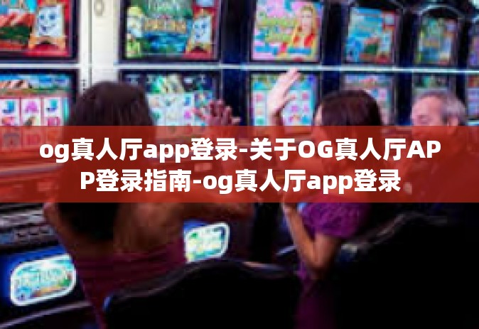 og真人厅app登录-关于OG真人厅APP登录指南-og真人厅app登录