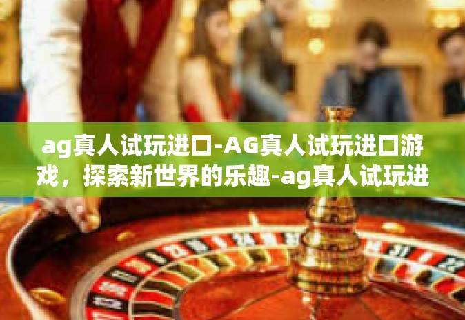 ag真人试玩进口-AG真人试玩进口游戏，探索新世界的乐趣-ag真人试玩进口
