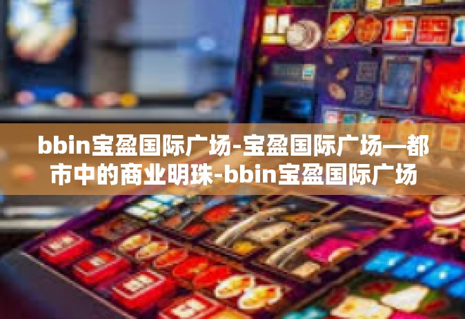 bbin宝盈国际广场-宝盈国际广场—都市中的商业明珠-bbin宝盈国际广场