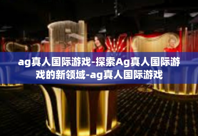 ag真人国际游戏-探索Ag真人国际游戏的新领域-ag真人国际游戏