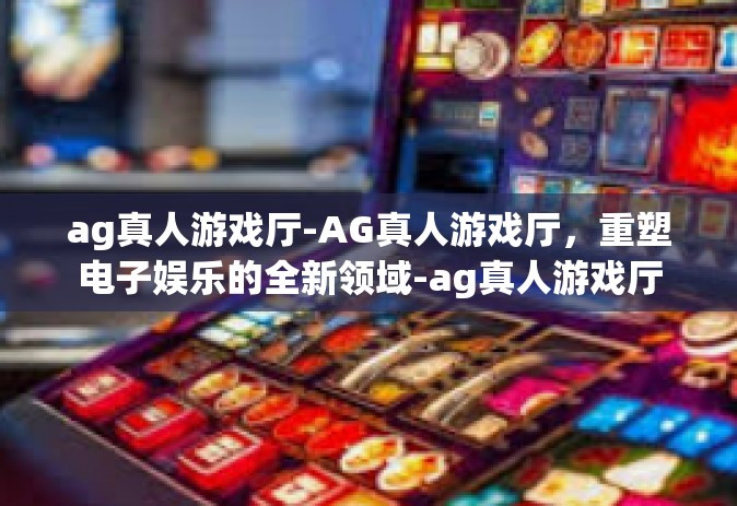 ag真人游戏厅-AG真人游戏厅，重塑电子娱乐的全新领域-ag真人游戏厅
