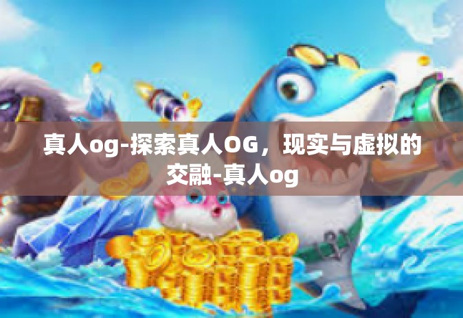 真人og-探索真人OG,现实与虚拟的交融-真人og 真人og-探索真人OG,现实与虚拟的交融-真人og